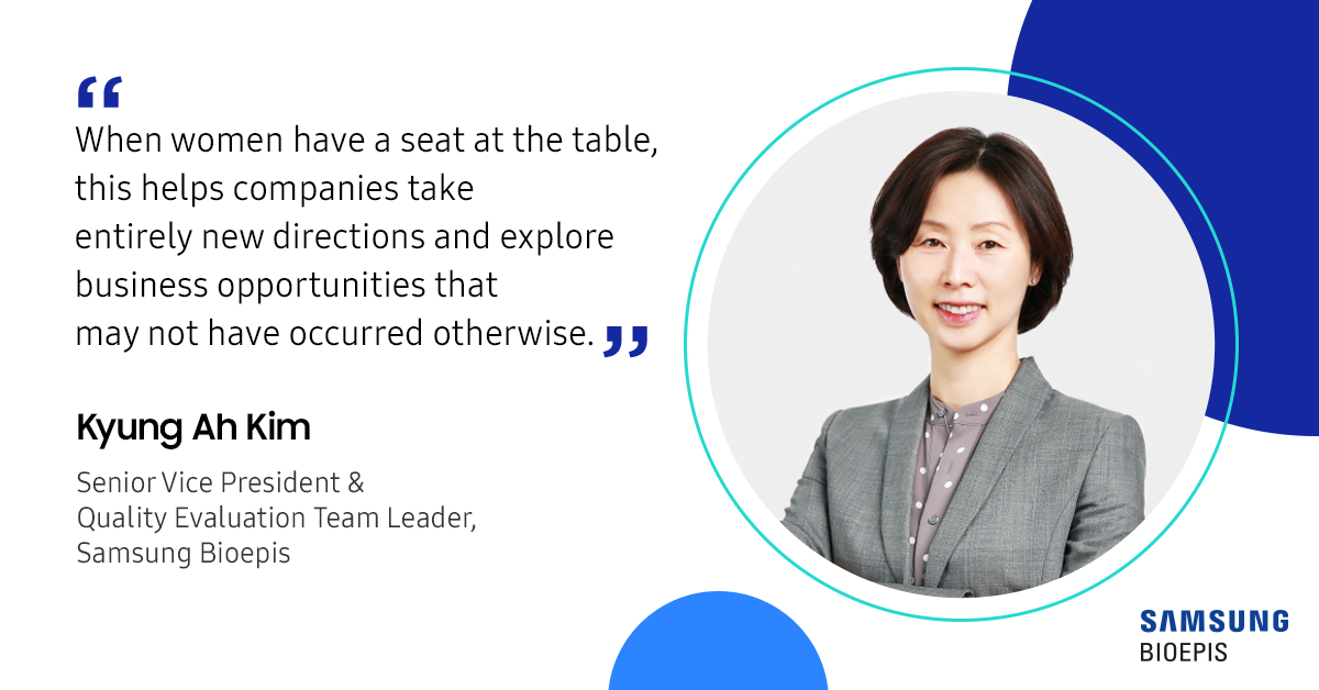 When women have a seat at the table, this helps companies take entirely new directions and explore business opportunities that may not have occurred otherwise. Kyung ah Kim Senior Vice President & Quality Evaluation Team Leader, Samsung Bioepis